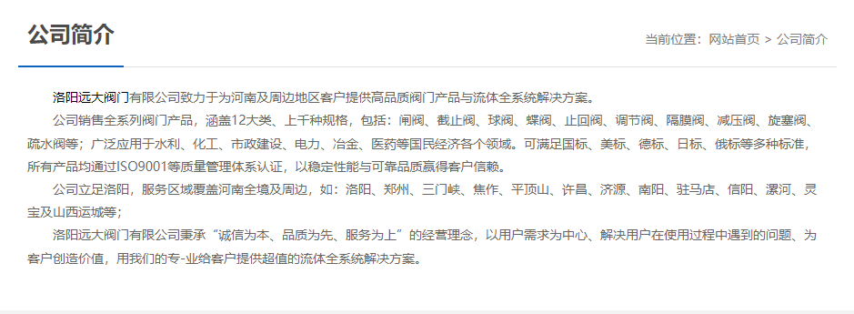 	 洛陽遠大閥門主營閥門閘閥,截止閥,球閥,蝶閥,止回閥,調(diào)節(jié)閥,隔膜閥,減壓閥,旋塞閥,疏水閥等12大類.廣泛用于水利,化工,市政建設(shè),電力等領(lǐng)域.服務(wù)于洛陽,鄭州,三門峽,焦作,平頂山,許昌,濟源,南陽,駐馬店,信陽,漯河,靈寶及山西運城等地;為河南及周邊客戶提供高品質(zhì)閥門與流體全系統(tǒng)解決方案.